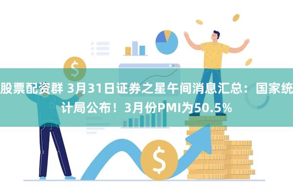 股票配资群 3月31日证券之星午间消息汇总：国家统计局公布！3月份PMI为50.5%