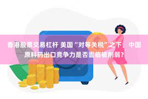 香港股票交易杠杆 美国“对等关税”之下，中国原料药出口竞争力是否面临被削弱？