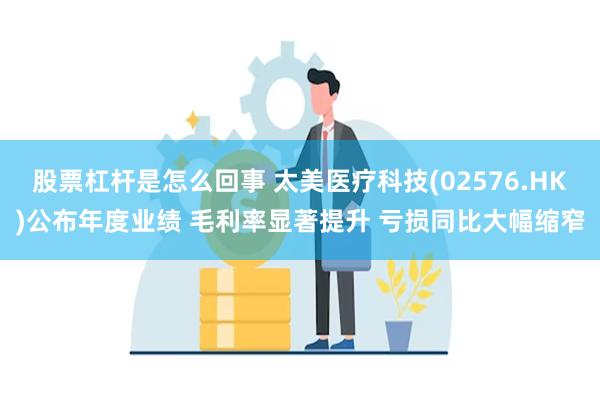 股票杠杆是怎么回事 太美医疗科技(02576.HK)公布年度业绩 毛利率显著提升 亏损同比大幅缩窄