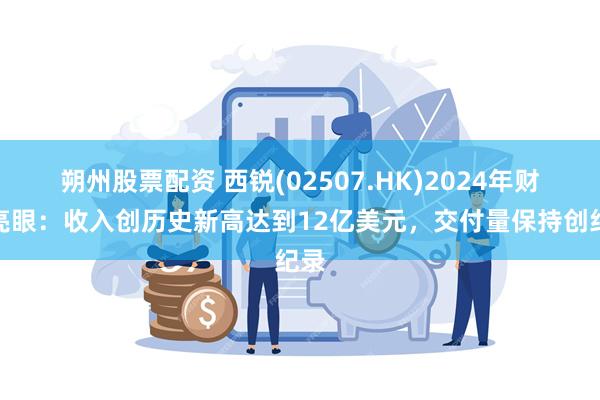 朔州股票配资 西锐(02507.HK)2024年财报亮眼：收入创历史新高达到12亿美元，交付量保持创纪录
