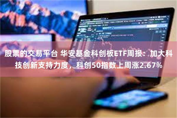 股票的交易平台 华安基金科创板ETF周报：加大科技创新支持力度，科创50指数上周涨2.67%