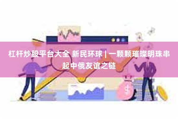 杠杆炒股平台大全 新民环球 | 一颗颗璀璨明珠串起中俄友谊之链
