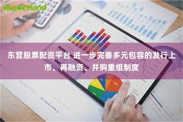 东营股票配资平台 进一步完善多元包容的发行上市、再融资、并购重组制度