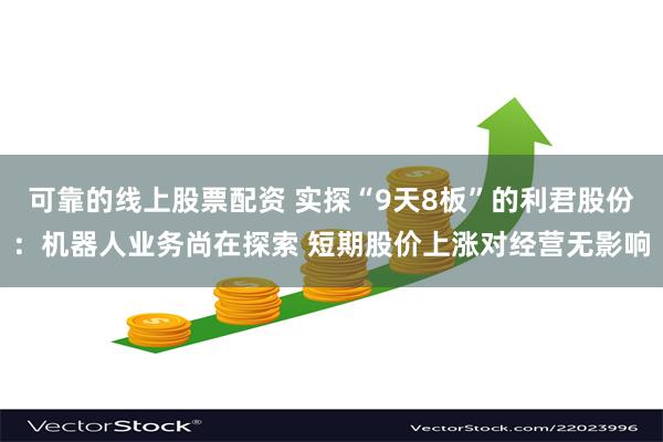 可靠的线上股票配资 实探“9天8板”的利君股份：机器人业务尚在探索 短期股价上涨对经营无影响