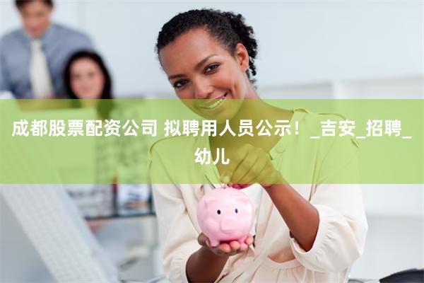 成都股票配资公司 拟聘用人员公示！_吉安_招聘_幼儿
