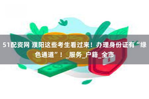 51配资网 濮阳这些考生看过来！办理身份证有“绿色通道”！_服务_户籍_全市