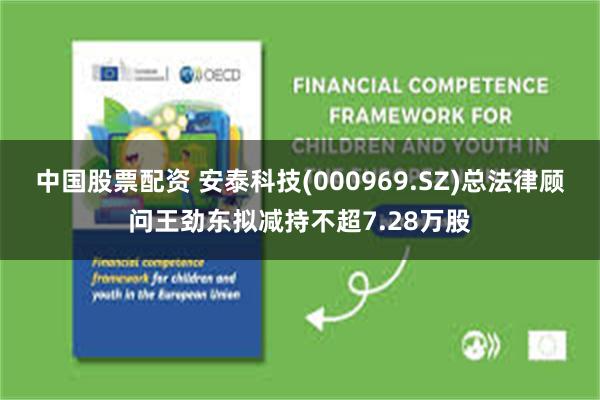 中国股票配资 安泰科技(000969.SZ)总法律顾问王劲东拟减持不超7.28万股