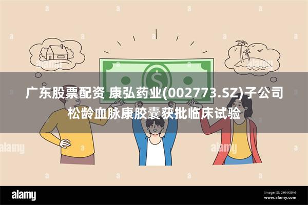 广东股票配资 康弘药业(002773.SZ)子公司松龄血脉康胶囊获批临床试验