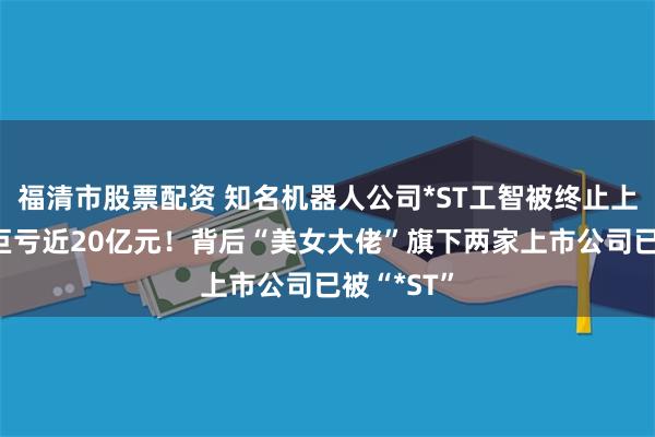 福清市股票配资 知名机器人公司*ST工智被终止上市，4年巨亏近20亿元！背后“美女大佬”旗下两家上市公司已被“*ST”