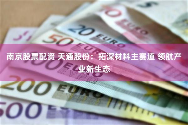 南京股票配资 天通股份：拓深材料主赛道 领航产业新生态