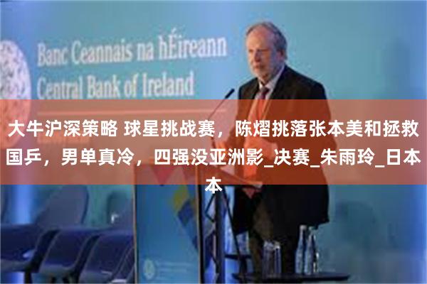 大牛沪深策略 球星挑战赛，陈熠挑落张本美和拯救国乒，男单真冷，四强没亚洲影_决赛_朱雨玲_日本