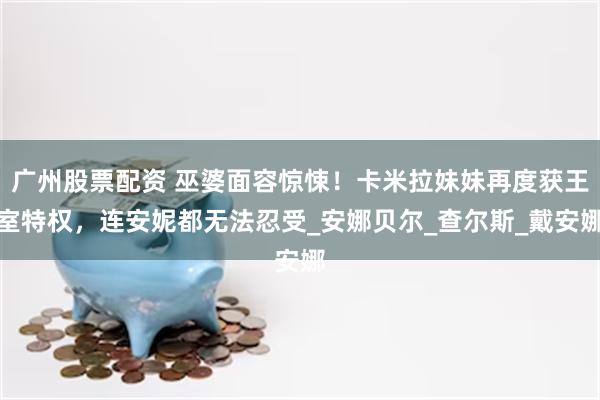广州股票配资 巫婆面容惊悚！卡米拉妹妹再度获王室特权，连安妮都无法忍受_安娜贝尔_查尔斯_戴安娜