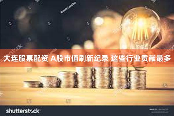大连股票配资 A股市值刷新纪录 这些行业贡献最多