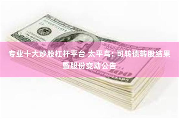 专业十大炒股杠杆平台 太平鸟: 可转债转股结果暨股份变动公告