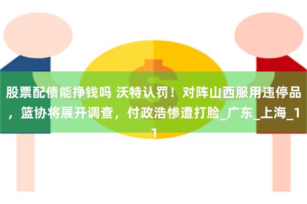 股票配债能挣钱吗 沃特认罚！对阵山西服用违停品，篮协将展开调查，付政浩惨遭打脸_广东_上海_1