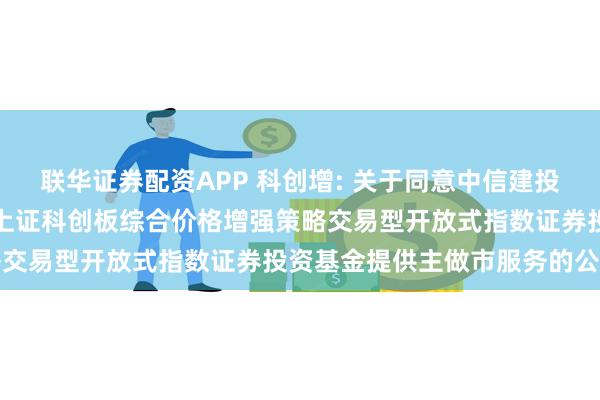 联华证券配资APP 科创增: 关于同意中信建投证券股份有限公司为永赢上证科创板综合价格增强策略交易型开放式指数证券投资基金提供主做市服务的公告