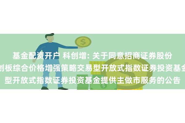 基金配资开户 科创增: 关于同意招商证券股份有限公司为永赢上证科创板综合价格增强策略交易型开放式指数证券投资基金提供主做市服务的公告