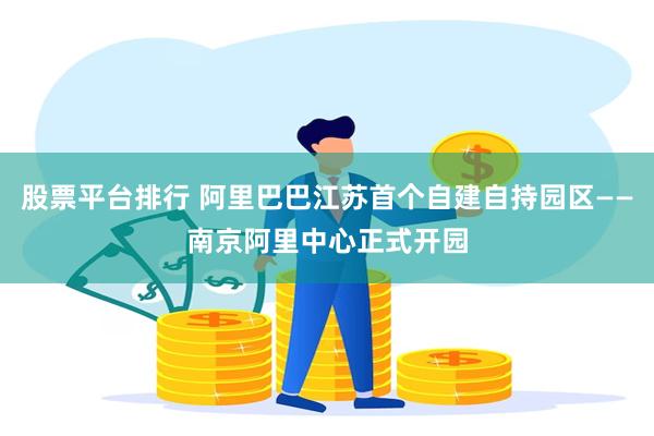 股票平台排行 阿里巴巴江苏首个自建自持园区——南京阿里中心正式开园