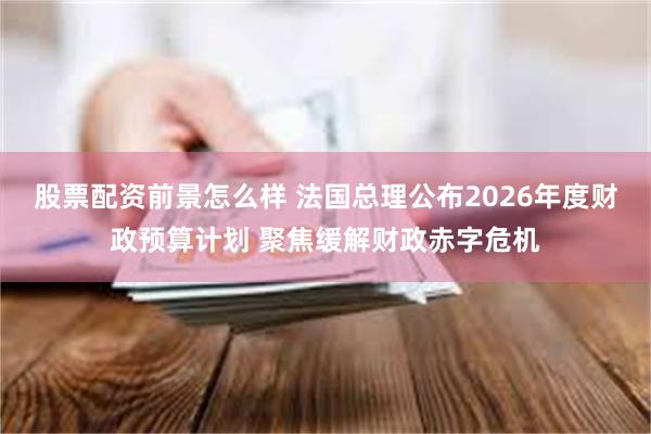 股票配资前景怎么样 法国总理公布2026年度财政预算计划 聚焦缓解财政赤字危机