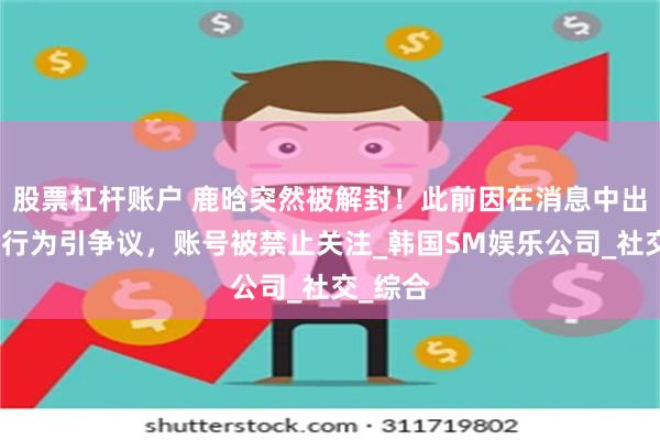 股票杠杆账户 鹿晗突然被解封！此前因在消息中出现不良行为引争议，账号被禁止关注_韩国SM娱乐公司_社交_综合