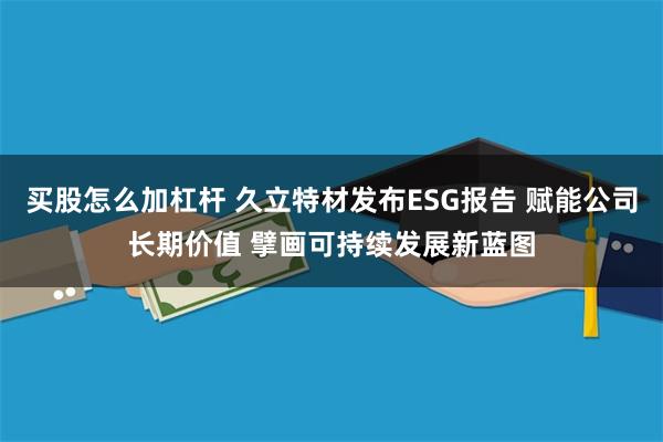 买股怎么加杠杆 久立特材发布ESG报告 赋能公司长期价值 擘画可持续发展新蓝图