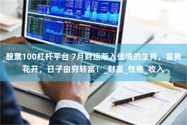 股票100杠杆平台 7月财运渐入佳境的生肖，富贵花开，日子由穷转富！_财富_性格_收入