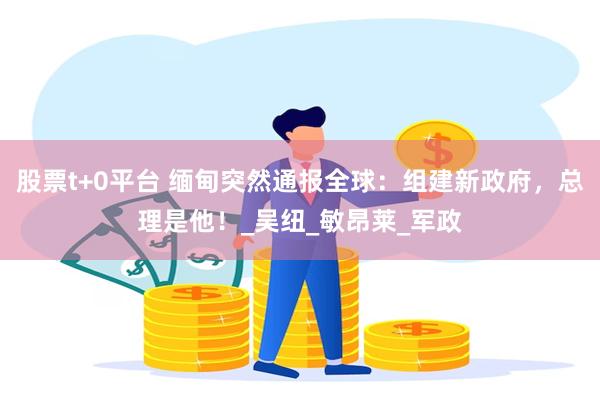股票t+0平台 缅甸突然通报全球：组建新政府，总理是他！_吴纽_敏昂莱_军政