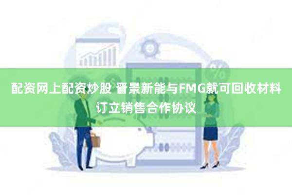 配资网上配资炒股 晋景新能与FMG就可回收材料订立销售合作协议