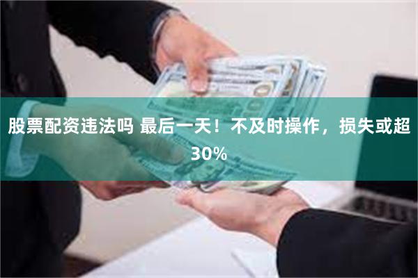 股票配资违法吗 最后一天！不及时操作，损失或超30%