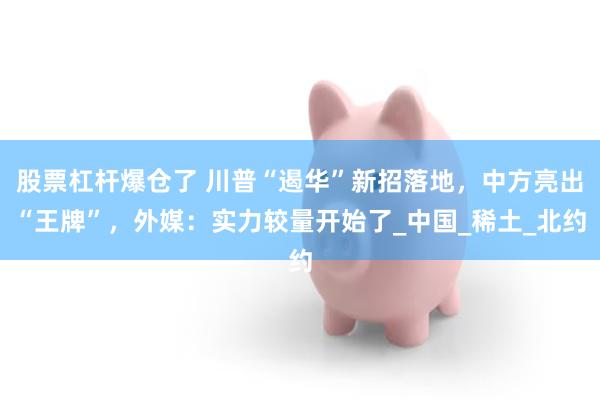 股票杠杆爆仓了 川普“遏华”新招落地，中方亮出“王牌”，外媒：实力较量开始了_中国_稀土_北约