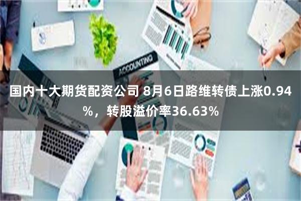 国内十大期货配资公司 8月6日路维转债上涨0.94%，转股溢价率36.63%