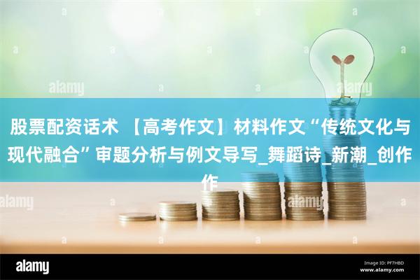 股票配资话术 【高考作文】材料作文“传统文化与现代融合”审题分析与例文导写_舞蹈诗_新潮_创作