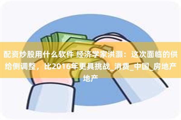 配资炒股用什么软件 经济学家洪灏：这次面临的供给侧调整，比2016年更具挑战_消费_中国_房地产