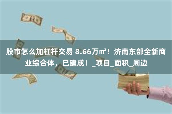 股市怎么加杠杆交易 8.66万㎡！济南东部全新商业综合体，已建成！_项目_面积_周边