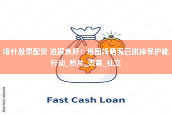 喀什股票配资 进展良好！塔图姆晒照已脱掉保护靴行动_照片_杰森_社交
