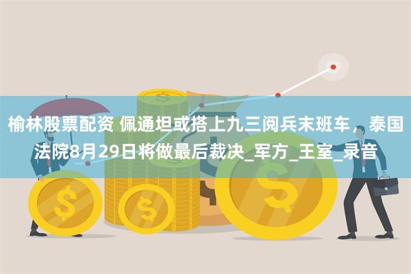 榆林股票配资 佩通坦或搭上九三阅兵末班车，泰国法院8月29日将做最后裁决_军方_王室_录音
