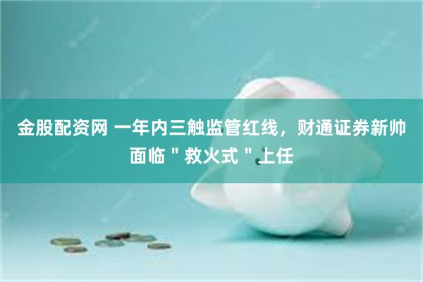 金股配资网 一年内三触监管红线,财通证券新帅面临"救火式"上任
