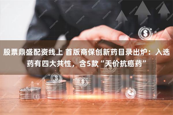 股票鼎盛配资线上 首版商保创新药目录出炉：入选药有四大共性，含5款“天价抗癌药”