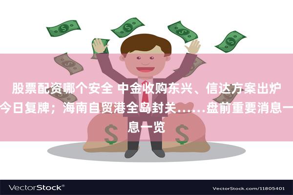 股票配资哪个安全 中金收购东兴、信达方案出炉，今日复牌；海南自贸港全岛封关……盘前重要消息一览