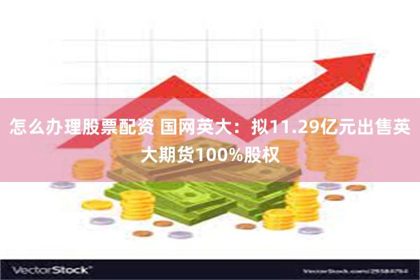 怎么办理股票配资 国网英大：拟11.29亿元出售英大期货100%股权